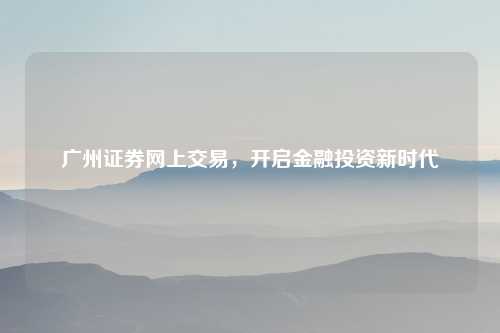 广州证券网上交易，开启金融投资新时代