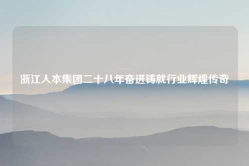 浙江人本集团二十八年奋进铸就行业辉煌传奇