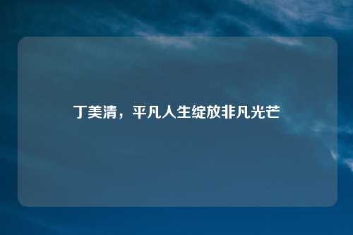 丁美清，平凡人生绽放非凡光芒