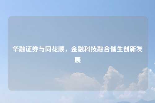 华融证券与同花顺，金融科技融合催生创新发展