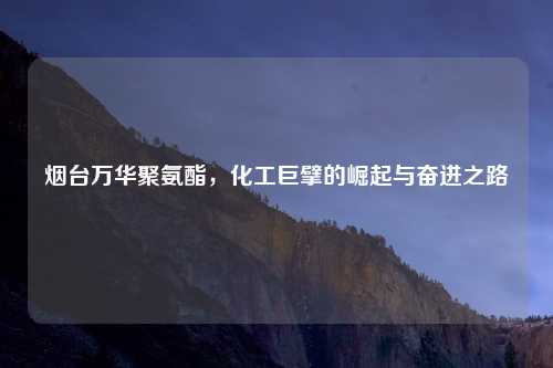 烟台万华聚氨酯，化工巨擘的崛起与奋进之路