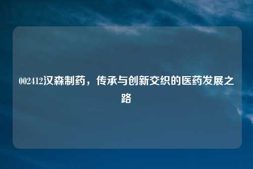 002412汉森制药，传承与创新交织的医药发展之路