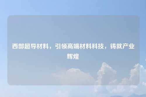 西部超导材料，引领高端材料科技，铸就产业辉煌