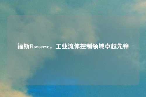 福斯Flowserve，工业流体控制领域卓越先锋