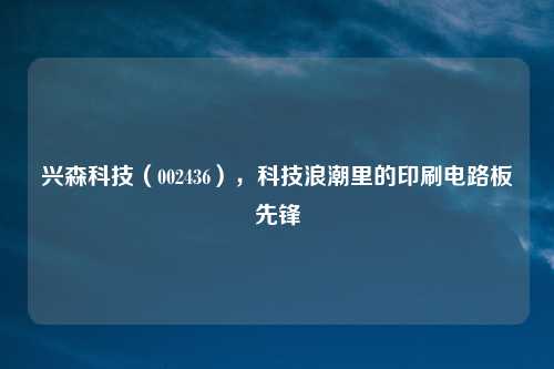 兴森科技（002436），科技浪潮里的印刷电路板先锋