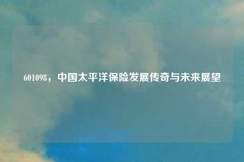 601098，中国太平洋保险发展传奇与未来展望