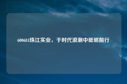 600684珠江实业，于时代浪潮中砥砺前行