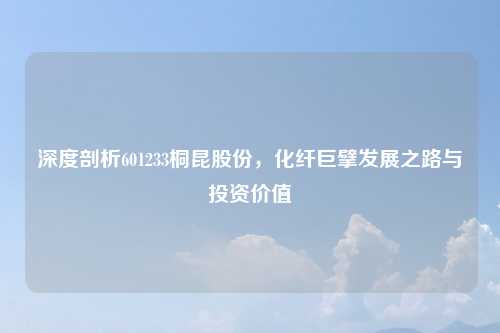 深度剖析601233桐昆股份，化纤巨擘发展之路与投资价值