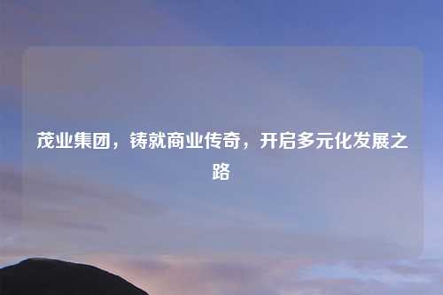 茂业集团，铸就商业传奇，开启多元化发展之路