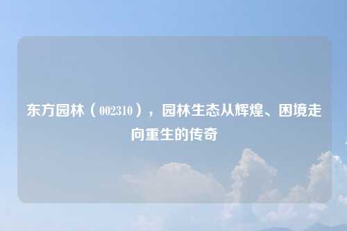 东方园林（002310），园林生态从辉煌、困境走向重生的传奇