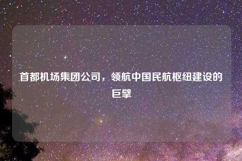 首都机场集团公司，领航中国民航枢纽建设的巨擘