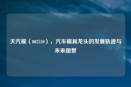 天汽模（002510），汽车模具龙头的发展轨迹与未来图景