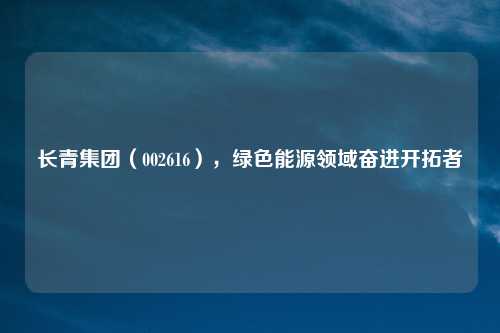 长青集团（002616），绿色能源领域奋进开拓者
