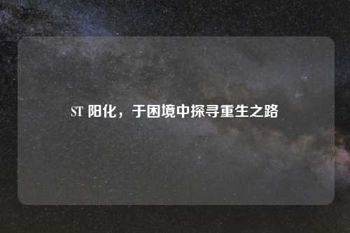 ST 阳化，于困境中探寻重生之路