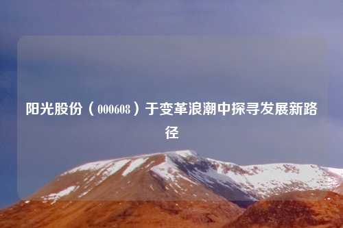 阳光股份（000608）于变革浪潮中探寻发展新路径
