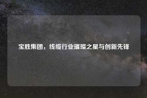宝胜集团，线缆行业璀璨之星与创新先锋