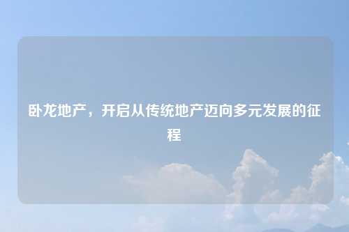 卧龙地产，开启从传统地产迈向多元发展的征程