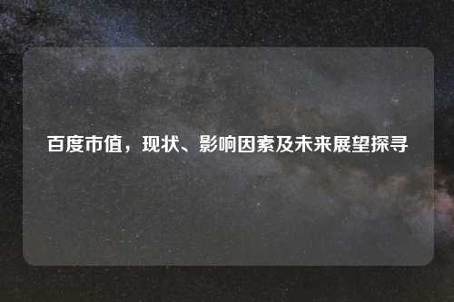 百度市值，现状、影响因素及未来展望探寻