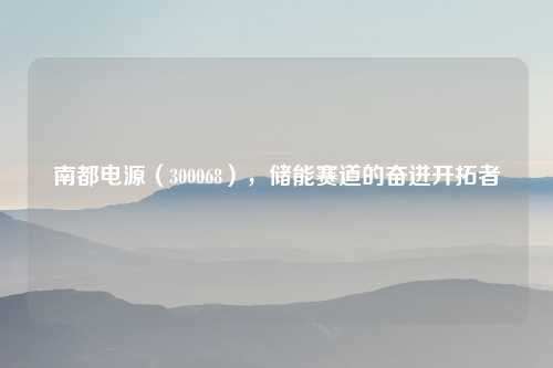 南都电源（300068），储能赛道的奋进开拓者