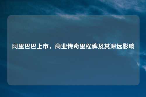 阿里巴巴上市，商业传奇里程碑及其深远影响