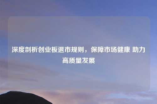 深度剖析创业板退市规则，保障市场健康 助力高质量发展