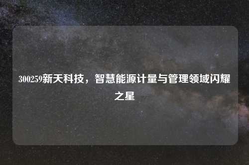 300259新天科技，智慧能源计量与管理领域闪耀之星