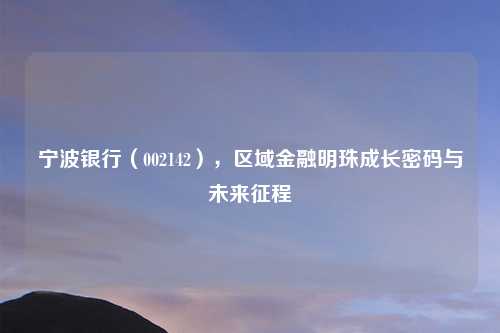 宁波银行（002142），区域金融明珠成长密码与未来征程