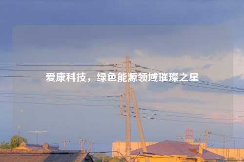 爱康科技，绿色能源领域璀璨之星