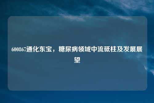 600867通化东宝，糖尿病领域中流砥柱及发展展望