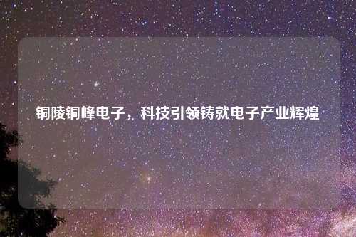 铜陵铜峰电子，科技引领铸就电子产业辉煌