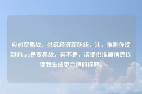 应对贸易战，共筑经济新防线，注，推测你提到的myz是贸易战，若不是，请提供准确信息以便我生成更合适的标题。