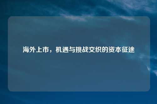 海外上市，机遇与挑战交织的资本征途