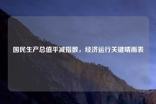 国民生产总值平减指数，经济运行关键晴雨表