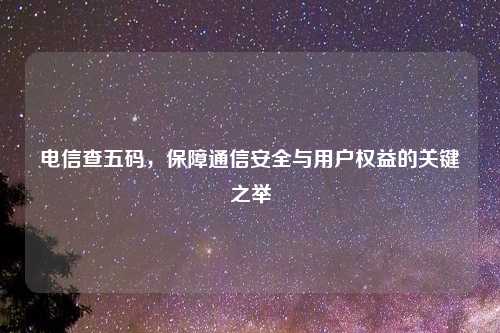 电信查五码，保障通信安全与用户权益的关键之举