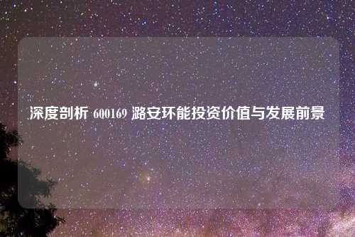 深度剖析 600169 潞安环能投资价值与发展前景