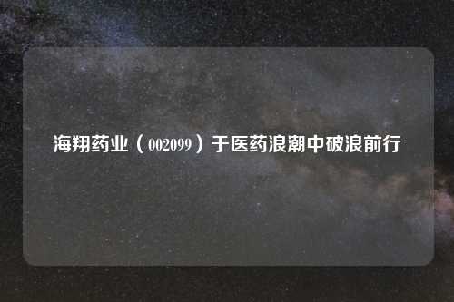海翔药业（002099）于医药浪潮中破浪前行