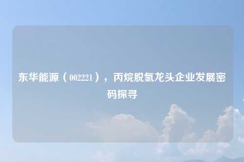 东华能源（002221），丙烷脱氢龙头企业发展密码探寻
