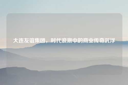 大连友谊集团，时代浪潮中的商业传奇沉浮