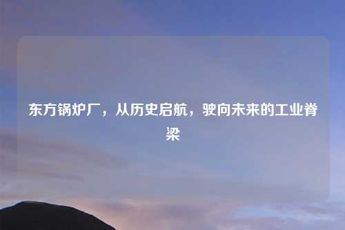 东方锅炉厂，从历史启航，驶向未来的工业脊梁