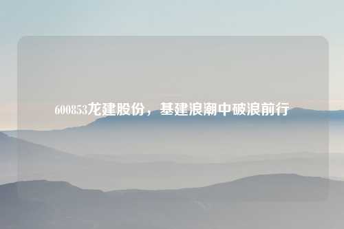 600853龙建股份，基建浪潮中破浪前行