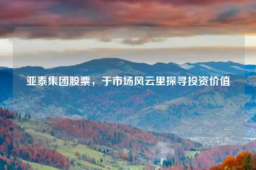 亚泰集团股票，于市场风云里探寻投资价值