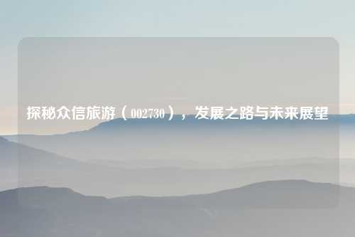 探秘众信旅游（002730），发展之路与未来展望