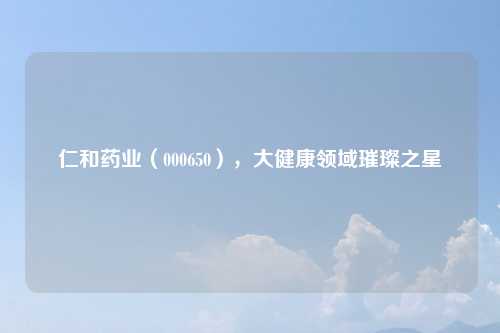 仁和药业（000650），大健康领域璀璨之星