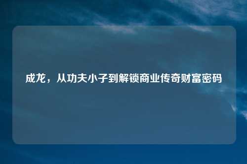 成龙，从功夫小子到解锁商业传奇财富密码