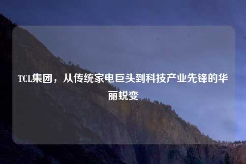 TCL集团，从传统家电巨头到科技产业先锋的华丽蜕变