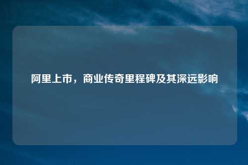 阿里上市，商业传奇里程碑及其深远影响
