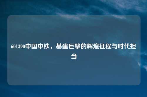 601390中国中铁，基建巨擘的辉煌征程与时代担当