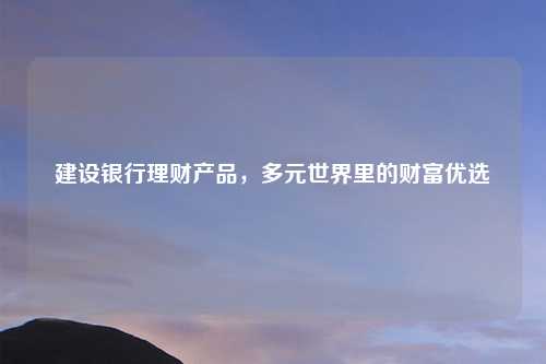 建设银行理财产品，多元世界里的财富优选