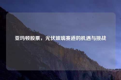 亚玛顿股票，光伏玻璃赛道的机遇与挑战