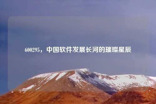 600295，中国软件发展长河的璀璨星辰